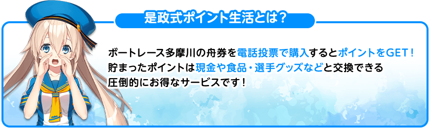 是政式ポイント生活とは？ ボートレース多摩川の舟券を電話投票で購入するとポイントをGET！貯まったポイントは現金や食品・選手グッズなどと交換できる圧倒的にお得なサービスです！