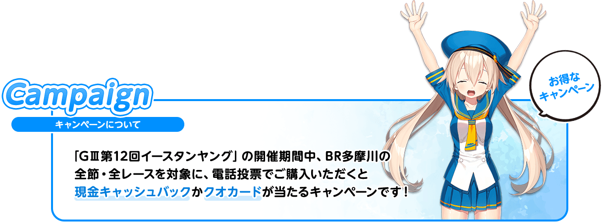 キャンペーンについて 「GⅢ第12回イースタンヤング」の開催期間中、BR多摩川の全節・全レースを対象に、電話投票でご購入いただくと現金キャッシュバックかクオカードが当たるキャンペーンです！